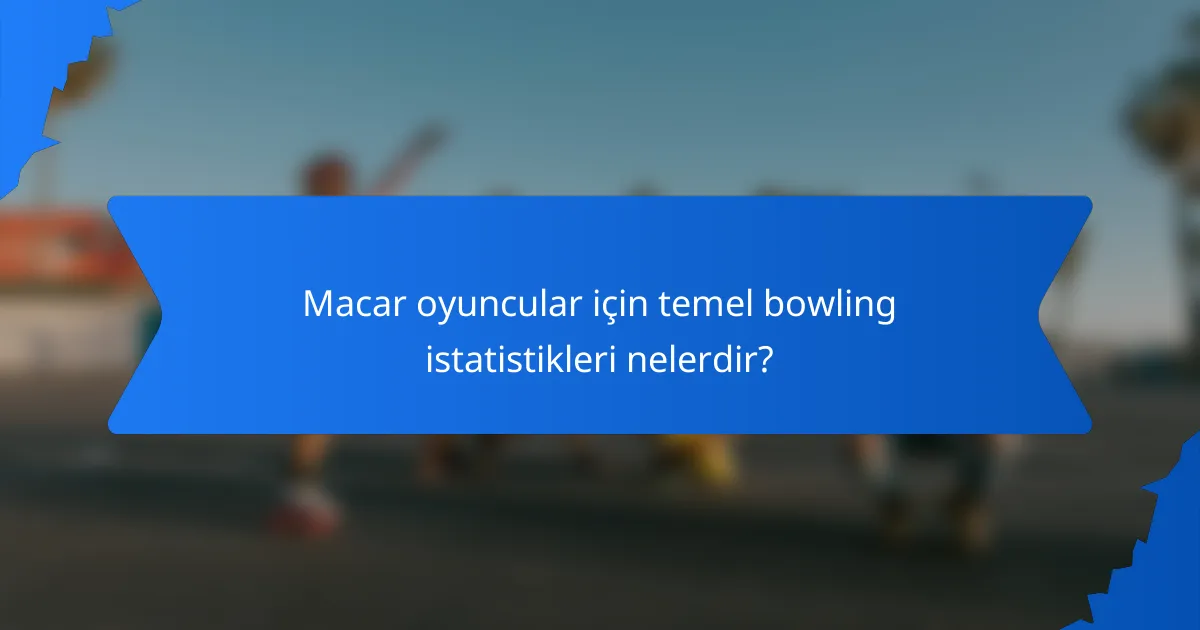 Macar oyuncular için temel bowling istatistikleri nelerdir?